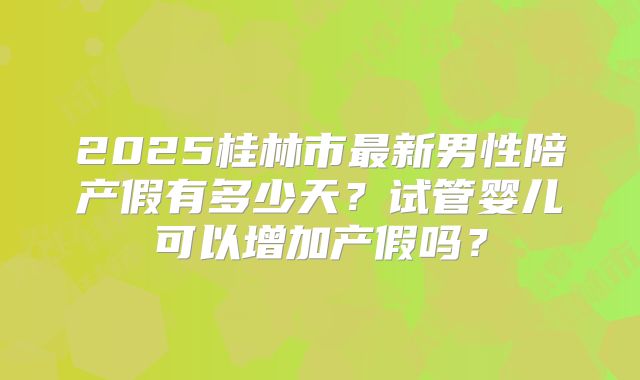 2025桂林市最新男性陪产假有多少天?试管婴儿可以增加产假吗?