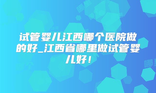 试管婴儿江西哪个医院做的好_江西省哪里做试管婴儿好！
