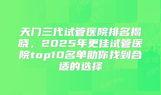 天门三代试管医院排名揭晓,2025年更佳试管医院top10名单助你找到合适的选择