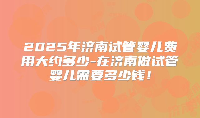 2025年济南试管婴儿费用大约多少-在济南做试管婴儿需要多少钱！