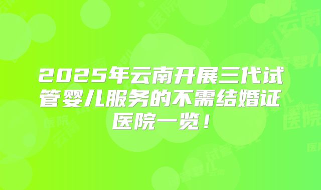 2025年云南开展三代试管婴儿服务的不需结婚证医院一览！