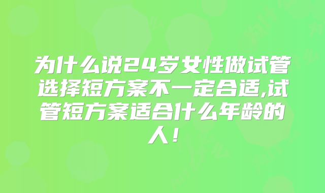 为什么说24岁女性做试管选择短方案不一定合适,试管短方案适合什么年龄的人！
