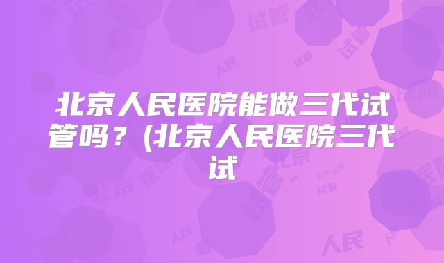 北京人民医院能做三代试管吗？(北京人民医院三代试