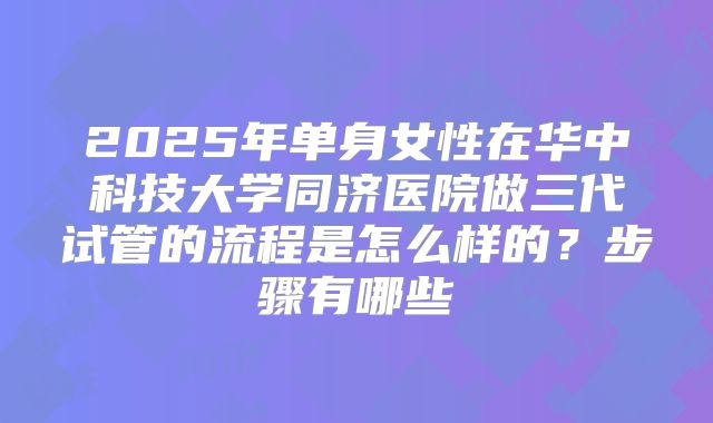 2025年单身女性在华中科技大学同济医院做三代试管的流程是怎么样的?步骤有哪些