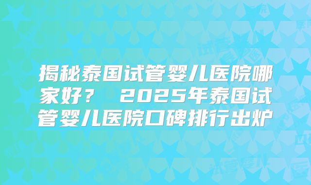 揭秘泰国试管婴儿医院哪家好? 2025年泰国试管婴儿医院口碑排行出炉