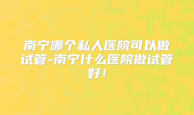南宁哪个私人医院可以做试管-南宁什么医院做试管好！