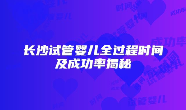 长沙试管婴儿全过程时间及成功率揭秘