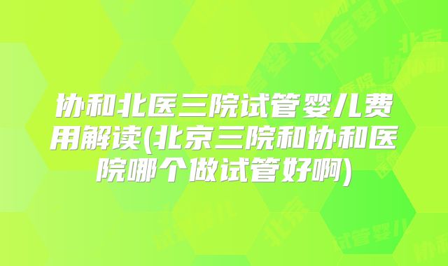 协和北医三院试管婴儿费用解读(北京三院和协和医院哪个做试管好啊)