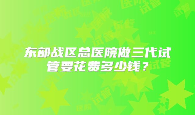 东部战区总医院做三代试管要花费多少钱？