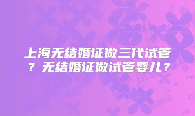上海无结婚证做三代试管?无结婚证做试管婴儿?