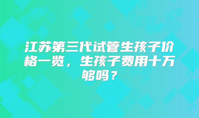 江苏第三代试管生孩子价格一览，生孩子费用十万够吗？