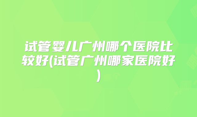 试管婴儿广州哪个医院比较好(试管广州哪家医院好)