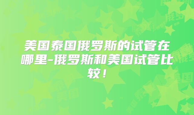 美国泰国俄罗斯的试管在哪里-俄罗斯和美国试管比较！