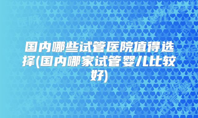 国内哪些试管医院值得选择(国内哪家试管婴儿比较好)