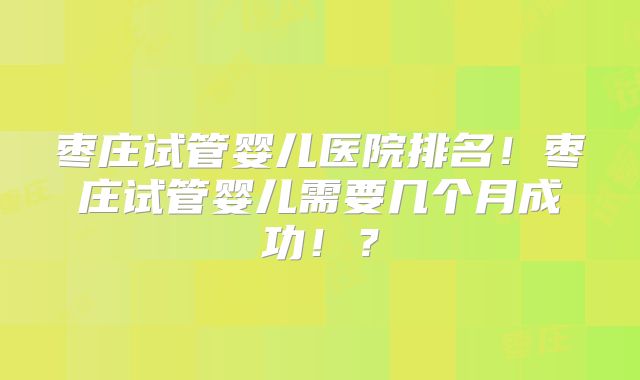 枣庄试管婴儿医院排名！枣庄试管婴儿需要几个月成功！？