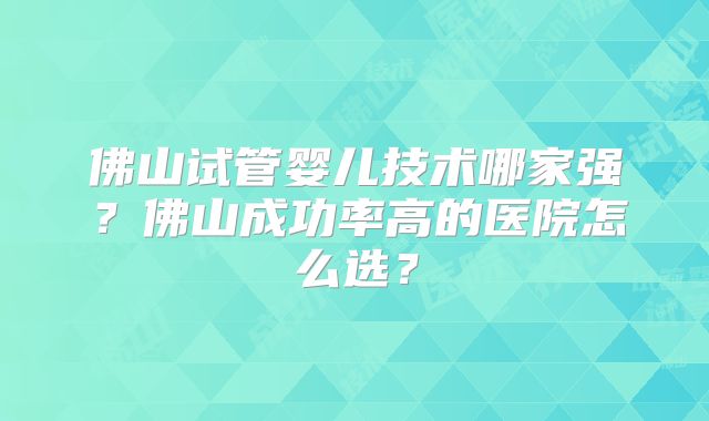 佛山试管婴儿技术哪家强？佛山成功率高的医院怎么选？