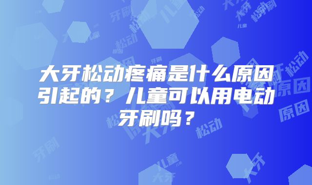 大牙松动疼痛是什么原因引起的?儿童可以用电动牙刷吗?