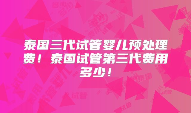 泰国三代试管婴儿预处理费！泰国试管第三代费用多少！