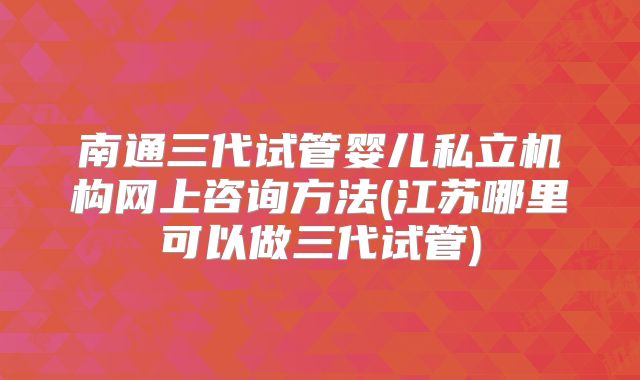 南通三代试管婴儿私立机构网上咨询方法(江苏哪里可以做三代试管)