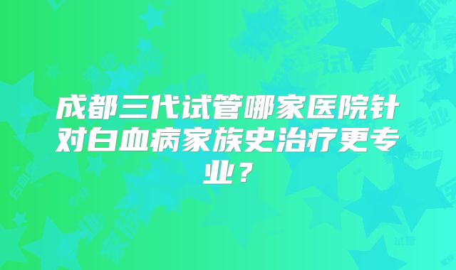 成都三代试管哪家医院针对白血病家族史治疗更专业？