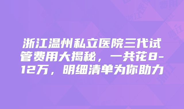浙江温州私立医院三代试管费用大揭秘，一共花8-12万，明细清单为你助力