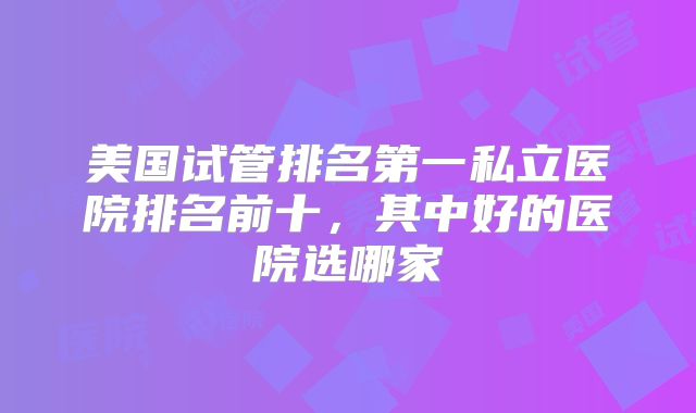美国试管排名第一私立医院排名前十，其中好的医院选哪家