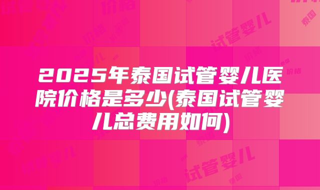 2025年泰国试管婴儿医院价格是多少(泰国试管婴儿总费用如何)