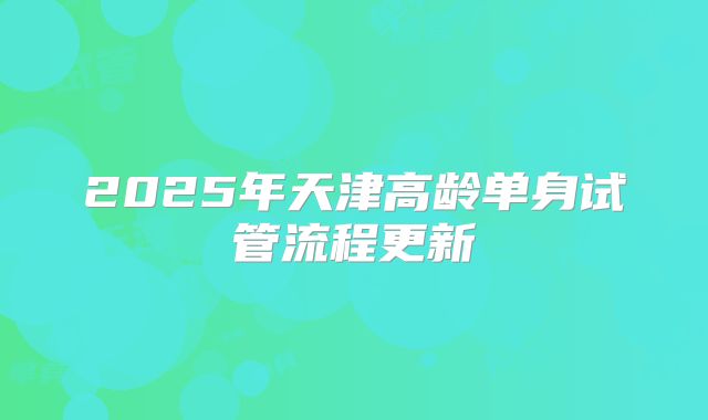 2025年天津高龄单身试管流程更新
