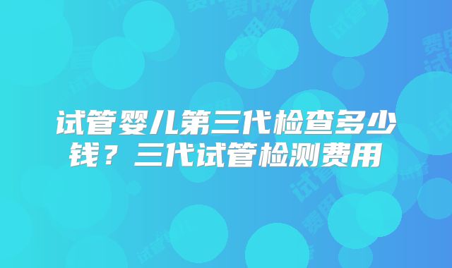 试管婴儿第三代检查多少钱？三代试管检测费用