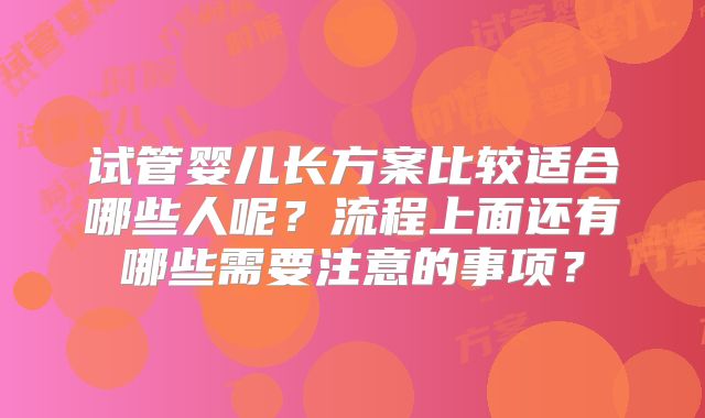 试管婴儿长方案比较适合哪些人呢？流程上面还有哪些需要注意的事项？