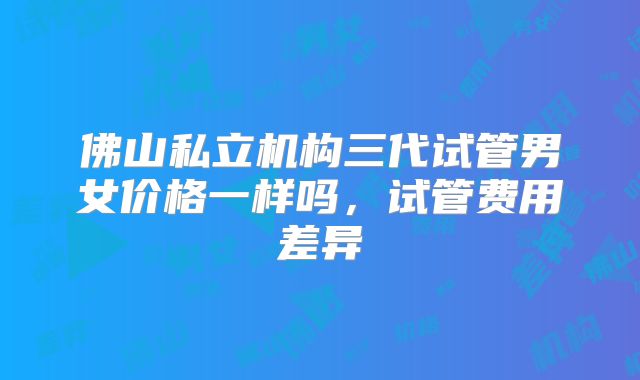 佛山私立机构三代试管男女价格一样吗,试管费用差异