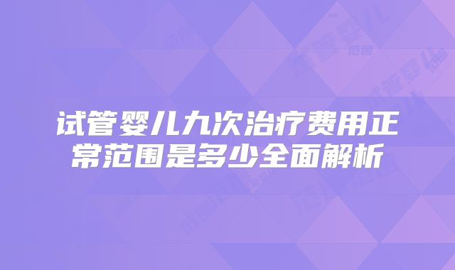 试管婴儿九次治疗费用正常范围是多少全面解析