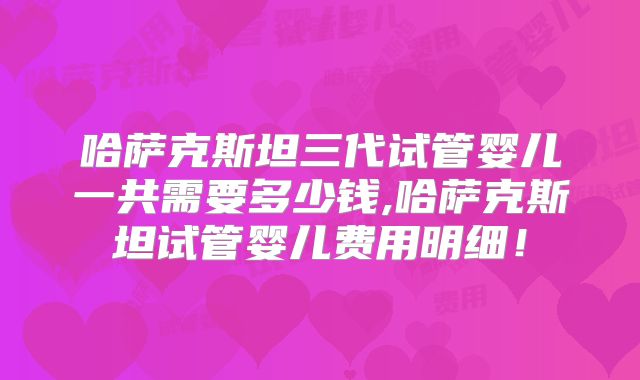 哈萨克斯坦三代试管婴儿一共需要多少钱,哈萨克斯坦试管婴儿费用明细！