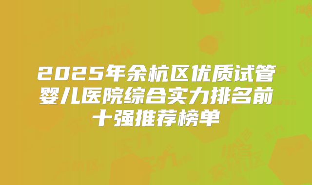 2025年余杭区优质试管婴儿医院综合实力排名前十强推荐榜单