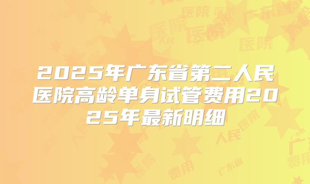 2025年广东省第二人民医院高龄单身试管费用2025年最新明细