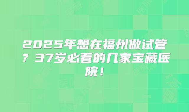 2025年想在福州做试管？37岁必看的几家宝藏医院！