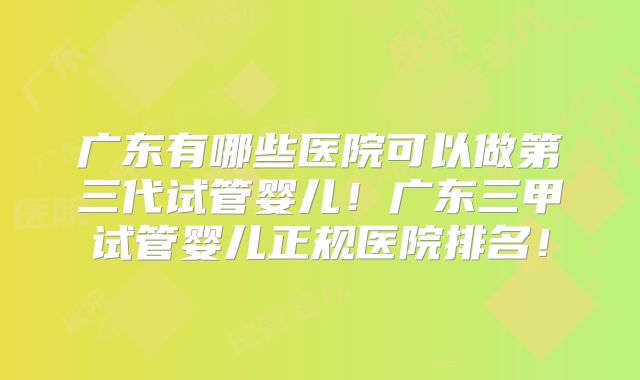 广东有哪些医院可以做第三代试管婴儿！广东三甲试管婴儿正规医院排名！