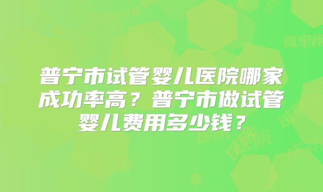 普宁市试管婴儿医院哪家成功率高？普宁市做试管婴儿费用多少钱？