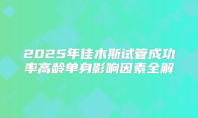 2025年佳木斯试管成功率高龄单身影响因素全解