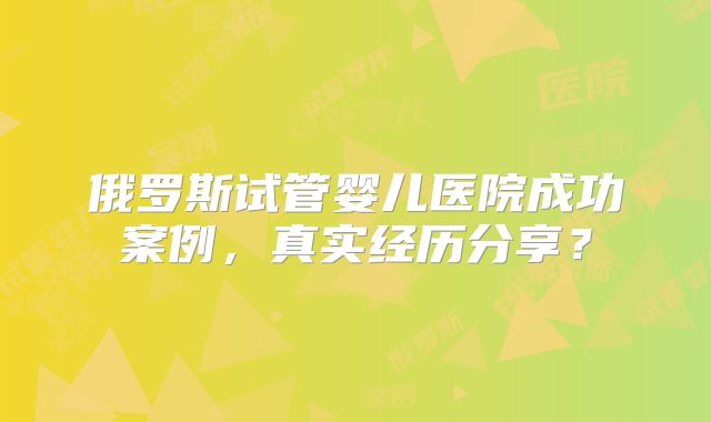 俄罗斯试管婴儿医院成功案例，真实经历分享？