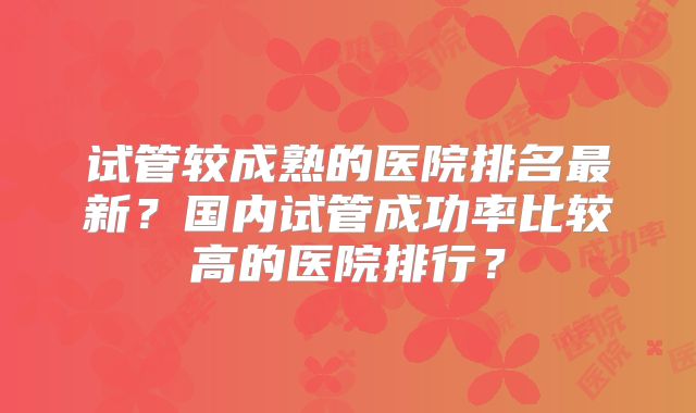 试管较成熟的医院排名最新？国内试管成功率比较高的医院排行？