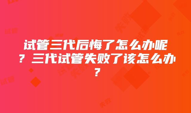 试管三代后悔了怎么办呢？三代试管失败了该怎么办？