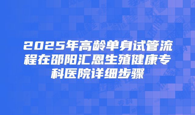 2025年高龄单身试管流程在邵阳汇恩生殖健康专科医院详细步骤