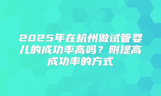 2025年在杭州做试管婴儿的成功率高吗？附提高成功率的方式