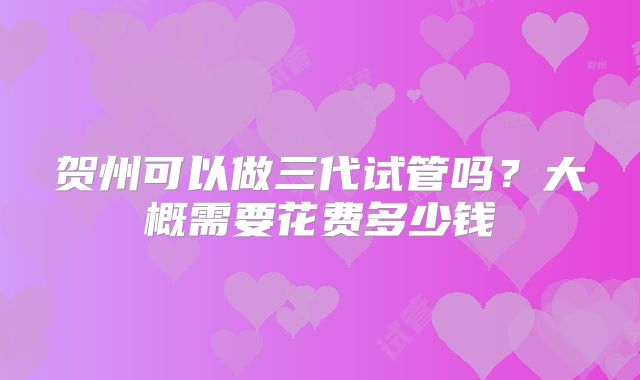 贺州可以做三代试管吗?大概需要花费多少钱