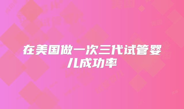 在美国做一次三代试管婴儿成功率