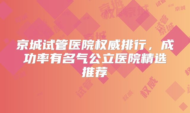 京城试管医院权威排行，成功率有名气公立医院精选推荐