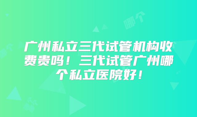 广州私立三代试管机构收费贵吗！三代试管广州哪个私立医院好！