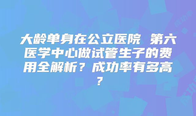 大龄单身在公立医院 第六医学中心做试管生子的费用全解析？成功率有多高？
