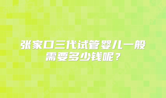 张家口三代试管婴儿一般需要多少钱呢？